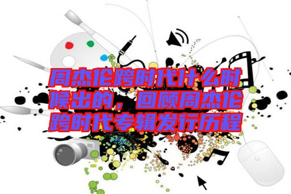 周杰倫跨時(shí)代什么時(shí)候出的，回顧周杰倫跨時(shí)代專輯發(fā)行歷程