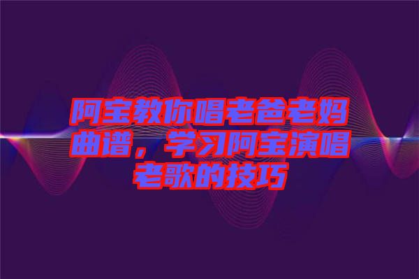 阿寶教你唱老爸老媽曲譜，學(xué)習(xí)阿寶演唱老歌的技巧