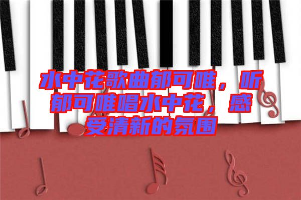 水中花歌曲郁可唯，聽郁可唯唱水中花，感受清新的氛圍