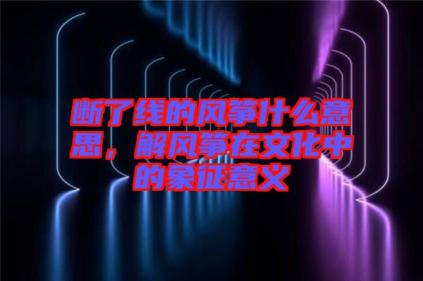 斷了線的風箏什么意思，解風箏在文化中的象征意義