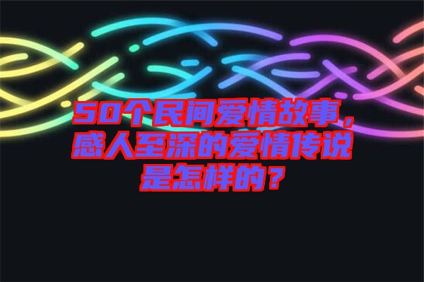 50個(gè)民間愛情故事，感人至深的愛情傳說是怎樣的？