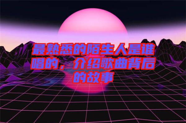 最熟悉的陌生人是誰唱的，介紹歌曲背后的故事