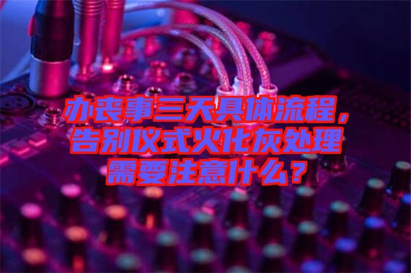 辦喪事三天具體流程，告別儀式火化灰處理需要注意什么？