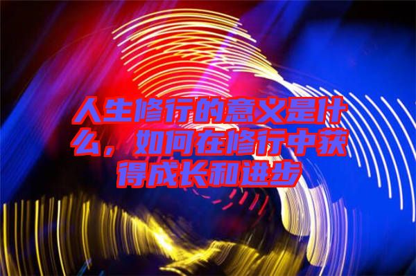 人生修行的意義是什么，如何在修行中獲得成長(zhǎng)和進(jìn)步