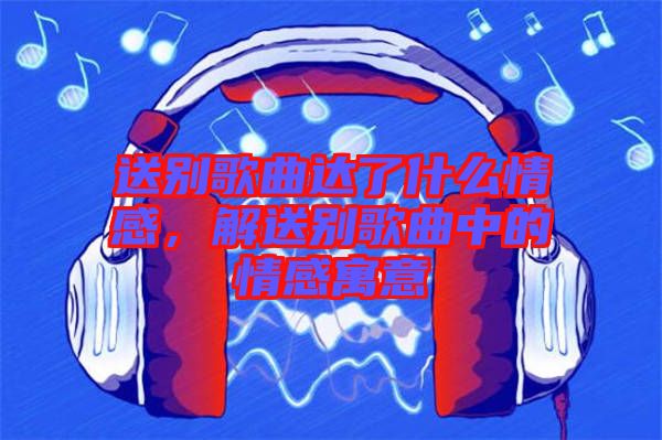 送別歌曲達(dá)了什么情感，解送別歌曲中的情感寓意