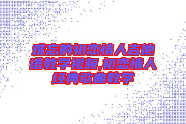 難忘的初戀情人吉他譜教學視頻,初戀情人經(jīng)典歌曲教學