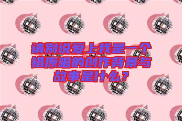 請別說愛上我是一個錯原唱的創(chuàng)作背景與故事是什么？