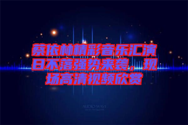 蔡依林精彩音樂匯演日不落強(qiáng)勢來襲，現(xiàn)場高清視頻欣賞