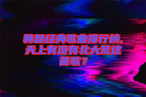 韓磊經(jīng)典歌曲排行榜,天上有沒(méi)有北大荒這首歌？