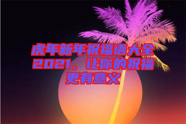 虎年新年祝福語大全2021，讓你的祝福更有意義