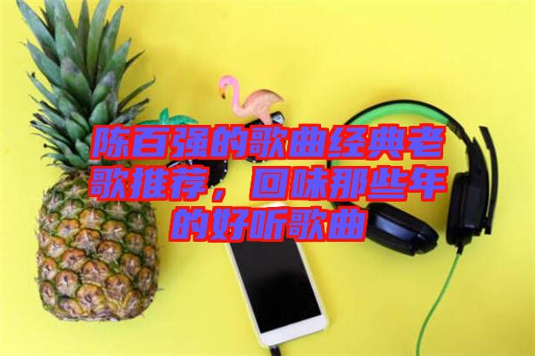 陳百?gòu)?qiáng)的歌曲經(jīng)典老歌推薦，回味那些年的好聽(tīng)歌曲