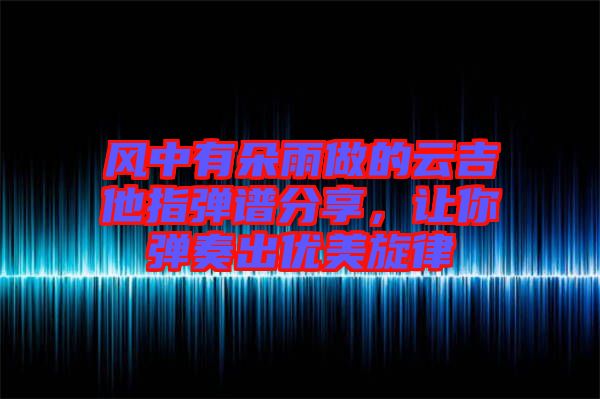 風中有朵雨做的云吉他指彈譜分享，讓你彈奏出優(yōu)美旋律