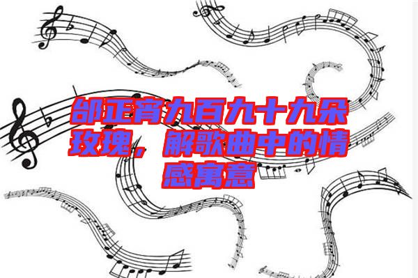 邰正宵九百九十九朵玫瑰，解歌曲中的情感寓意