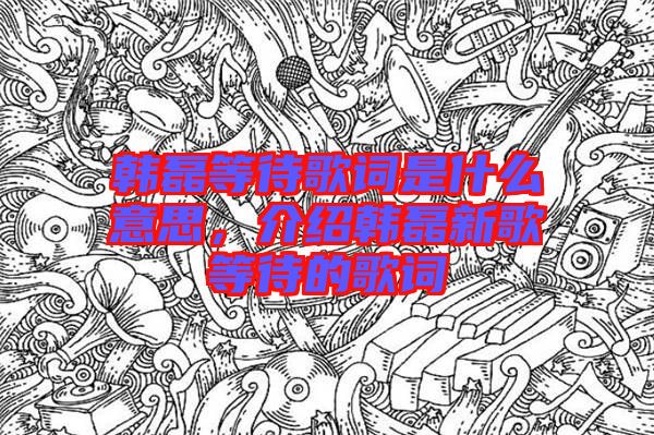 韓磊等待歌詞是什么意思，介紹韓磊新歌等待的歌詞