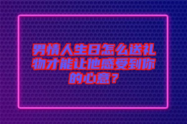 男情人生日怎么送禮物才能讓他感受到你的心意？