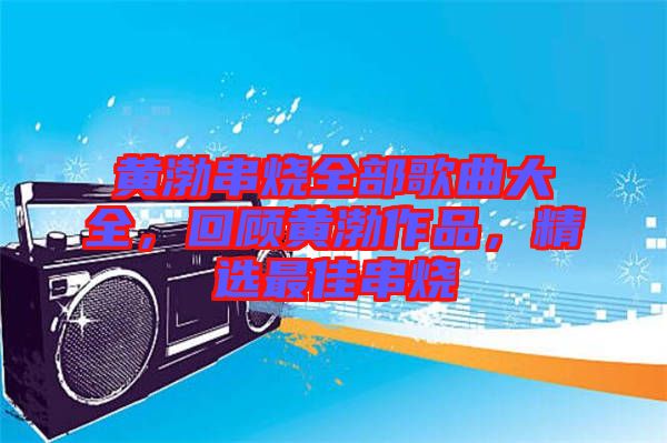 黃渤串燒全部歌曲大全，回顧黃渤作品，精選最佳串燒