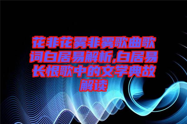 花非花霧非霧歌曲歌詞白居易解析,白居易長恨歌中的文學(xué)典故解讀