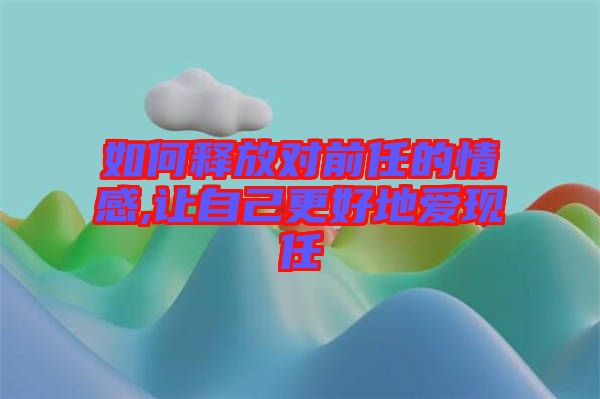 如何釋放對(duì)前任的情感,讓自己更好地愛(ài)現(xiàn)任