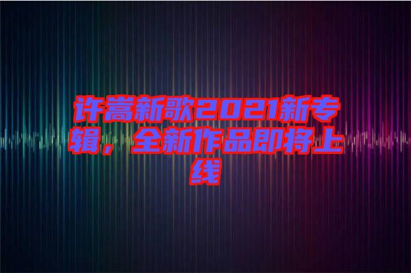 許嵩新歌2021新專輯，全新作品即將上線