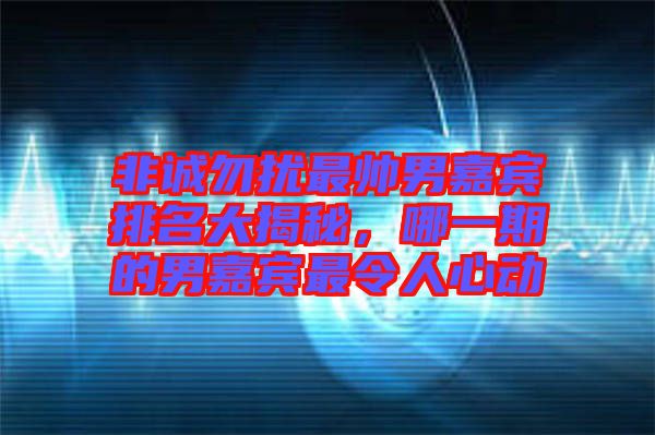 非誠勿擾最帥男嘉賓排名大揭秘，哪一期的男嘉賓最令人心動