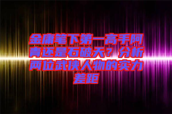 金庸筆下第一高手阿青還是石破天？分析兩位武俠人物的實力差距