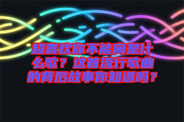 超喜歡你不能離是什么歌？這首流行歌曲的背后故事你知道嗎？