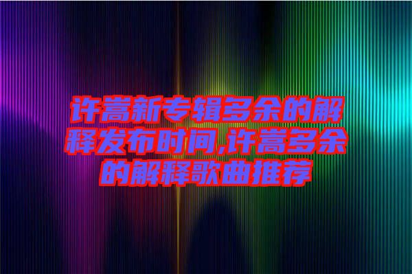 許嵩新專輯多余的解釋發(fā)布時(shí)間,許嵩多余的解釋歌曲推薦