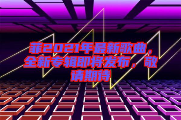 菲2021年最新歌曲，全新專輯即將發(fā)布，敬請期待