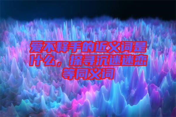 愛不釋手的近義詞是什么，探尋沉迷迷戀等同義詞