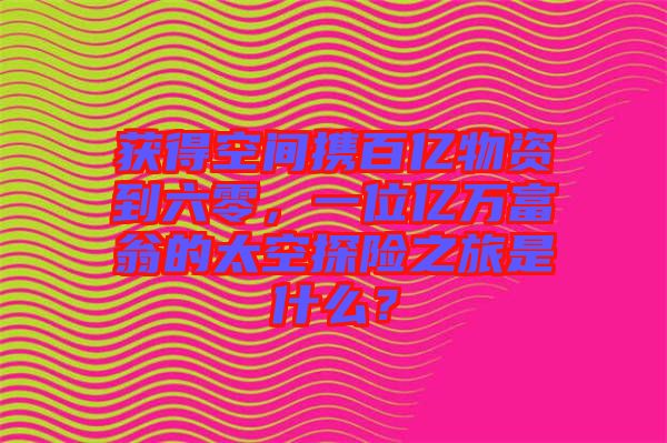 獲得空間攜百億物資到六零，一位億萬富翁的太空探險之旅是什么？