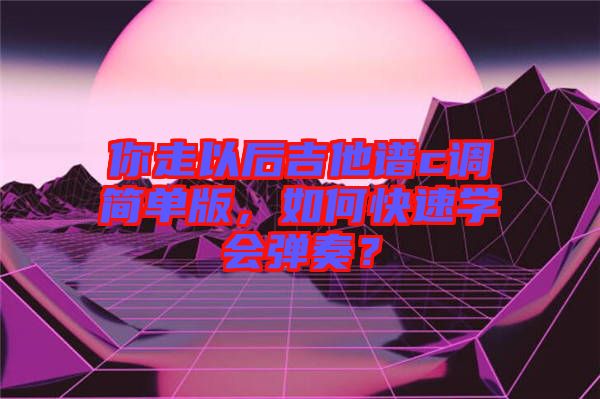 你走以后吉他譜c調(diào)簡單版，如何快速學(xué)會(huì)彈奏？