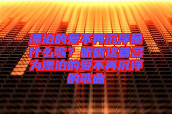 漂泊的愛不再沉浮是什么歌？聽聽這首名為漂泊的愛不再沉浮的歌曲