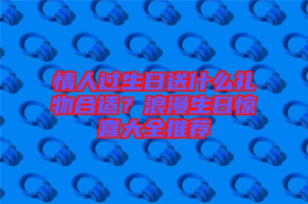 情人過(guò)生日送什么禮物合適？浪漫生日驚喜大全推薦