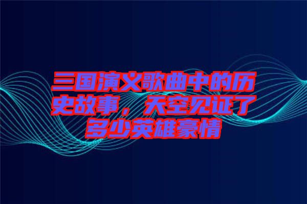 三國(guó)演義歌曲中的歷史故事，天空見證了多少英雄豪情