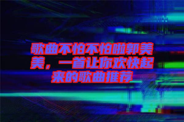 歌曲不怕不怕啦郭美美，一首讓你歡快起來的歌曲推薦