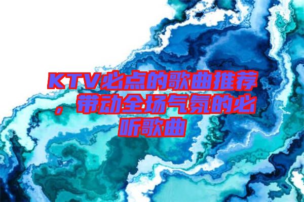 KTV必點的歌曲推薦，帶動全場氣氛的必聽歌曲