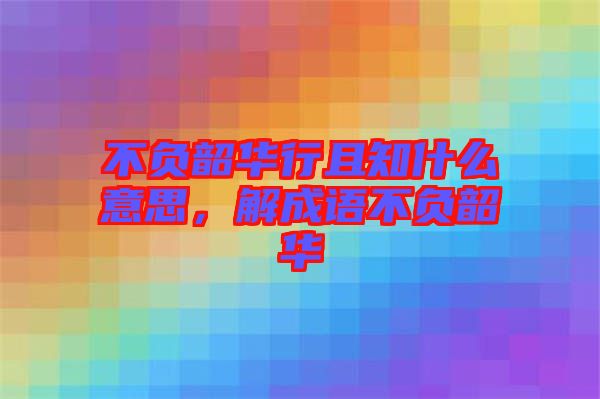 不負(fù)韶華行且知什么意思，解成語不負(fù)韶華