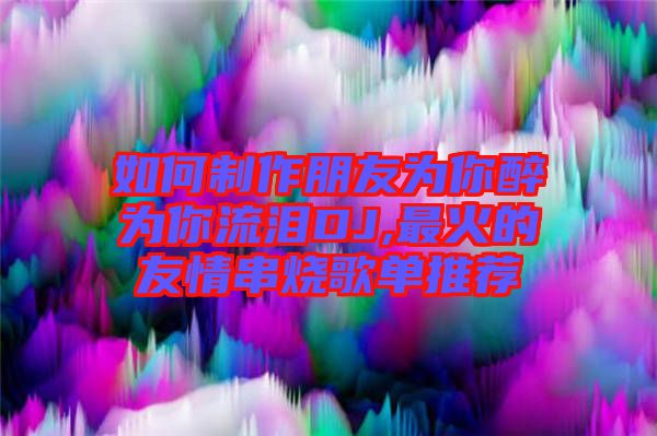 如何制作朋友為你醉為你流淚DJ,最火的友情串燒歌單推薦