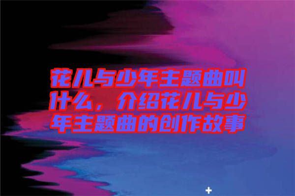 花兒與少年主題曲叫什么，介紹花兒與少年主題曲的創(chuàng)作故事