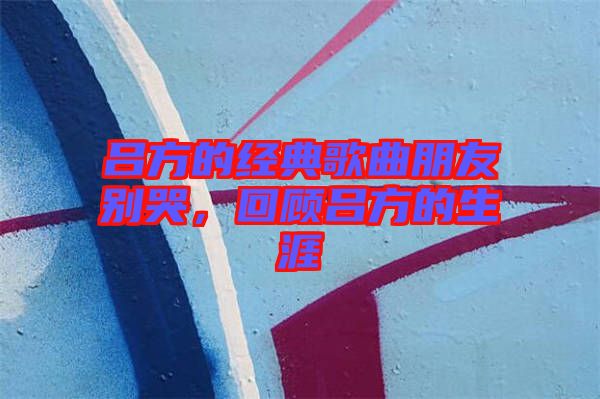 呂方的經典歌曲朋友別哭，回顧呂方的生涯