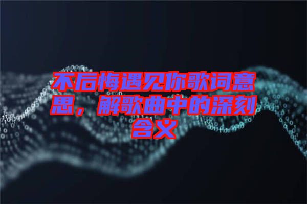 不后悔遇見(jiàn)你歌詞意思，解歌曲中的深刻含義