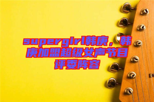 supergirl韓庚，韓庚加盟超級女聲節(jié)目評委陣容