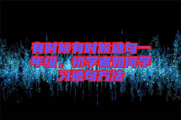 有時候有時候造句一年級，初學(xué)者如何學(xué)習(xí)造句方法