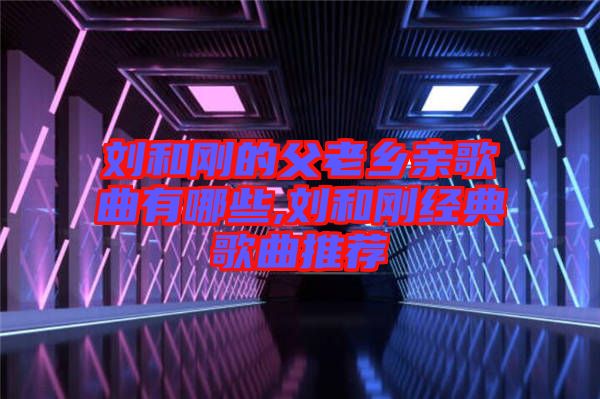 劉和剛的父老鄉(xiāng)親歌曲有哪些,劉和剛經典歌曲推薦