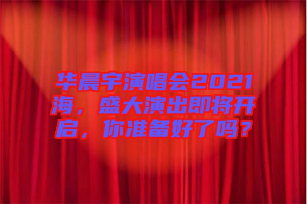 華晨宇演唱會2021海，盛大演出即將開啟，你準備好了嗎？