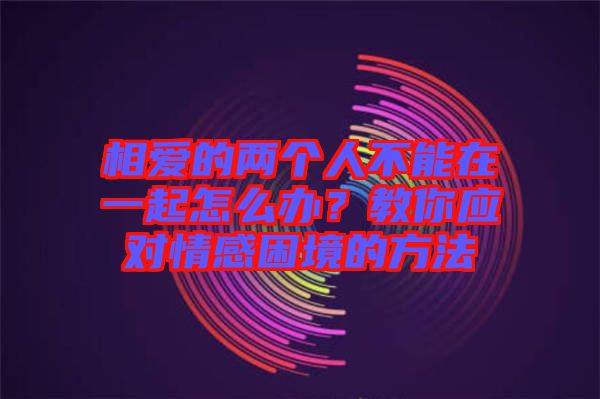 相愛(ài)的兩個(gè)人不能在一起怎么辦？教你應(yīng)對(duì)情感困境的方法