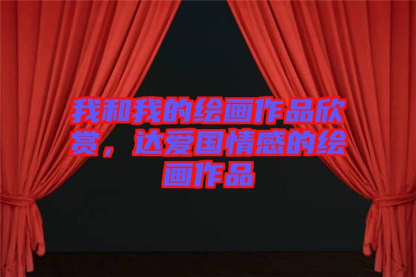 我和我的繪畫(huà)作品欣賞，達(dá)愛(ài)國(guó)情感的繪畫(huà)作品