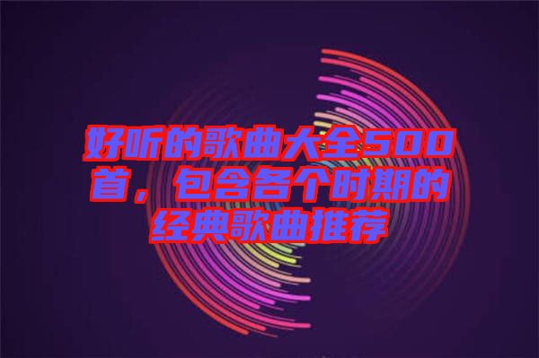 好聽的歌曲大全500首，包含各個時期的經(jīng)典歌曲推薦