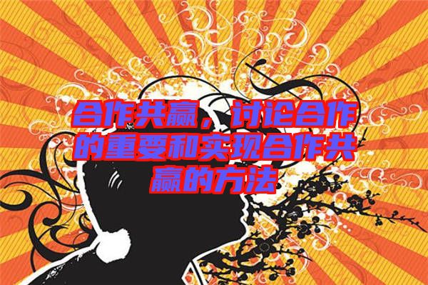 合作共贏，討論合作的重要和實現(xiàn)合作共贏的方法