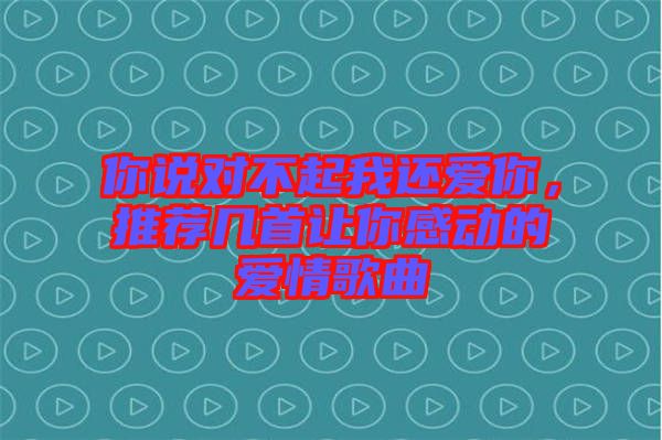 你說對不起我還愛你，推薦幾首讓你感動的愛情歌曲